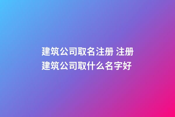 建筑公司取名注册 注册建筑公司取什么名字好